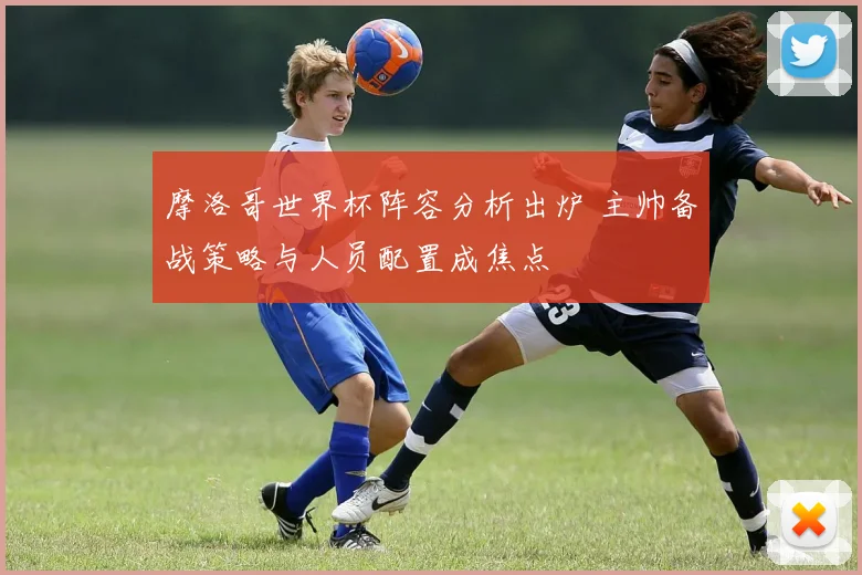 摩洛哥世界杯阵容分析出炉 主帅备战策略与人员配置成焦点