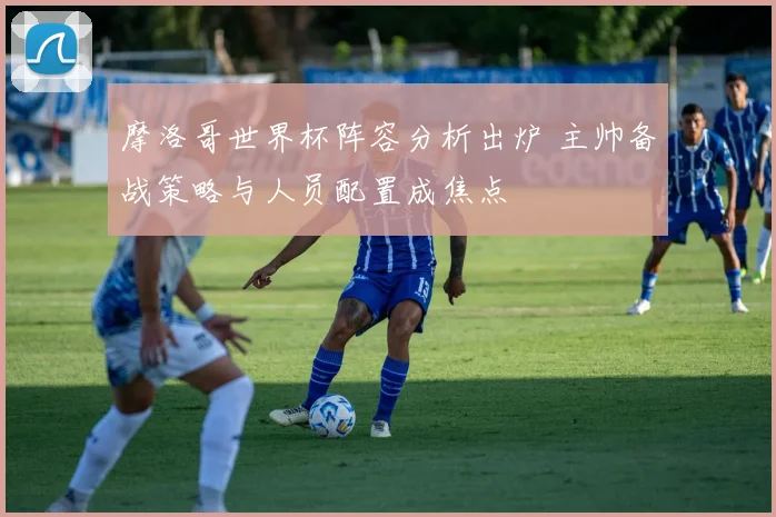 摩洛哥世界杯阵容分析出炉 主帅备战策略与人员配置成焦点