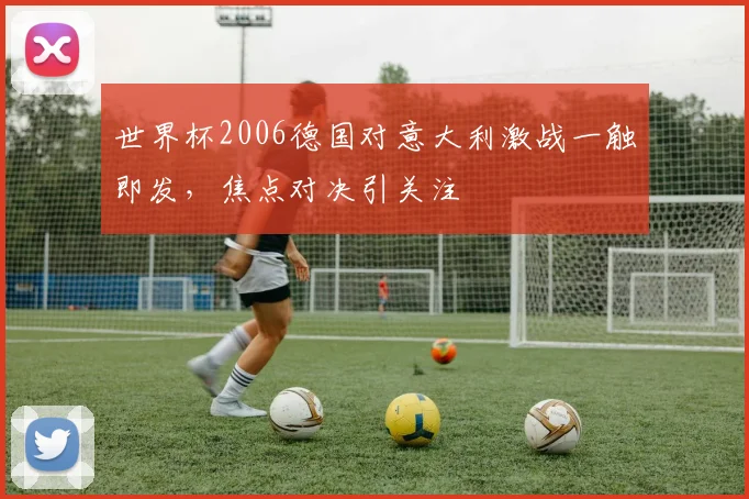世界杯2006德国对意大利激战一触即发，焦点对决引关注