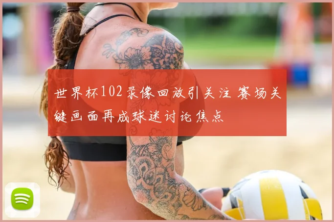 世界杯102录像回放引关注 赛场关键画面再成球迷讨论焦点