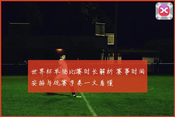 世界杯单场比赛时长解析 赛事时间安排与观赛节奏一文看懂