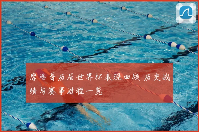 摩洛哥历届世界杯表现回顾 历史战绩与赛事进程一览