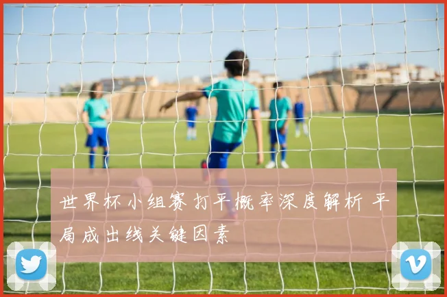 世界杯小组赛打平概率深度解析 平局成出线关键因素