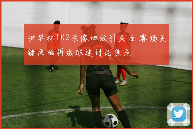 世界杯102录像回放引关注 赛场关键画面再成球迷讨论焦点