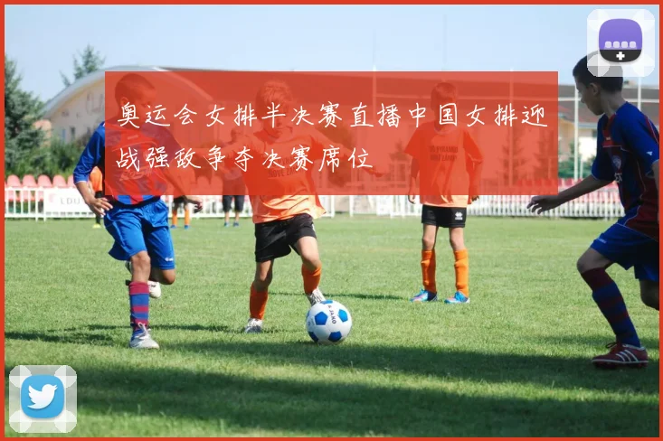奥运会女排半决赛直播中国女排迎战强敌争夺决赛席位